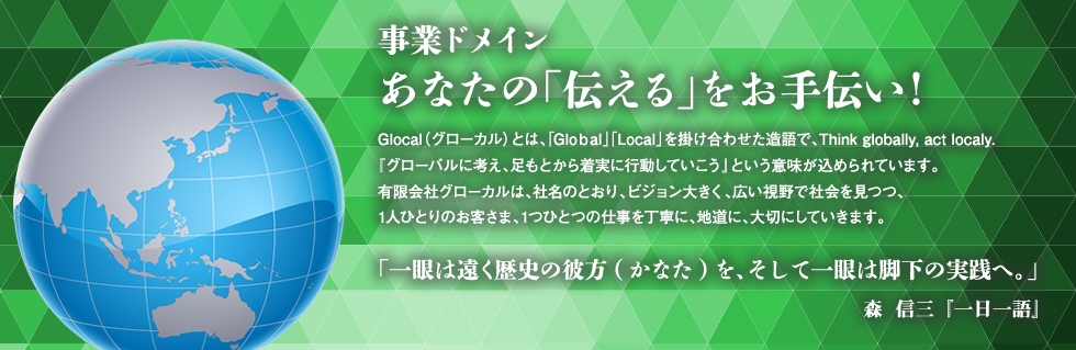 事業ドメイン あなたの「伝える」をお手伝い
Glocal(グローカル)とは、「Global」「Local」を掛け合わせた造語で、Think globally, act localy.
『グローバルに考え、足もとから着実に行動していこう』という意味が込められています。
株式会社グローカルは、社名のとおり、ビジョン大きく、広い視野で社会を見つつ、
1人ひとりのお客さま、1つひとつの仕事を丁寧に、地道に、大切にしていきます。