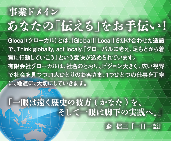 事業ドメイン　あなたの「伝える」をお手伝い
Glocal（グローカル）とは、｢Gloｂal」「Local」を掛け合わせた造語で、Think globally, act localy.
『グローバルに考え、足もとから着実に行動していこう』という意味が込められています。
有限会社グローカルは、社名のとおり、ビジョン大きく、広い視野で社会を見つつ、
1人ひとりのお客さま、1つひとつの仕事を丁寧に、地道に、大切にしていきます。