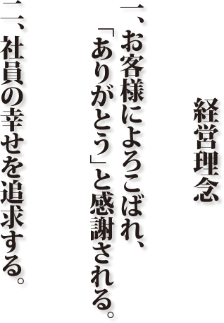 経営理念
一、お客様によろこばれ、ありがとう」と感謝される。
二、社員の幸せを追求する。